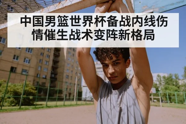 中国男篮世界杯备战内线伤情催生战术变阵新格局