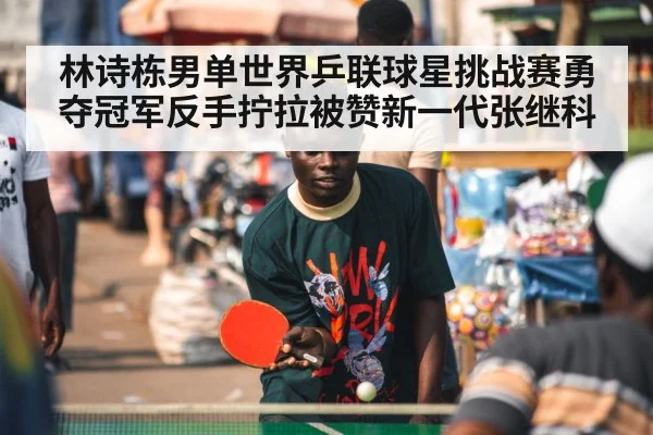 林诗栋男单世界乒联球星挑战赛勇夺冠军反手拧拉被赞新一代张继科