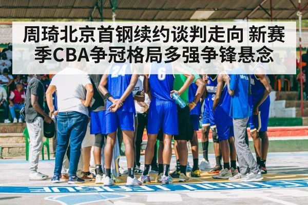 周琦北京首钢续约谈判走向 新赛季CBA争冠格局多强争锋悬念